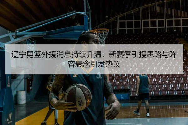 辽宁男篮外援消息持续升温，新赛季引援思路与阵容悬念引发热议