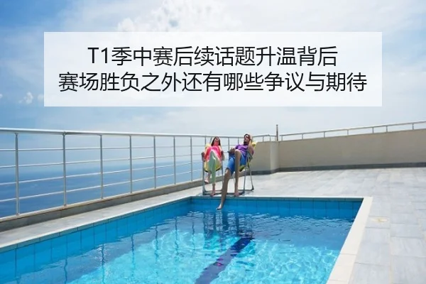 T1季中赛后续话题升温背后 赛场胜负之外还有哪些争议与期待